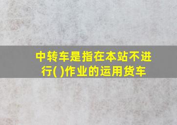 中转车是指在本站不进行( )作业的运用货车